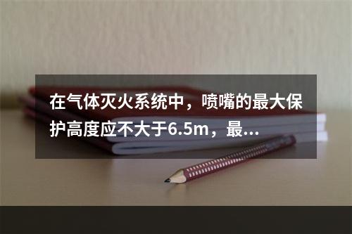 在气体灭火系统中，喷嘴的最大保护高度应不大于6.5m，最小保