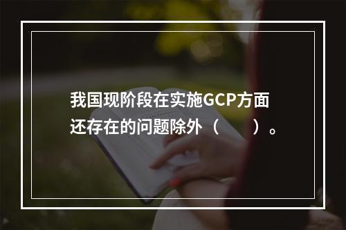 我国现阶段在实施GCP方面还存在的问题除外（　　）。