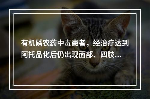 有机磷农药中毒患者，经治疗达到阿托品化后仍出现面部、四肢抽搐