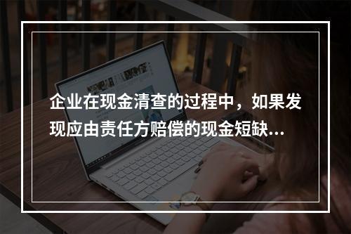 企业在现金清查的过程中，如果发现应由责任方赔偿的现金短缺，应