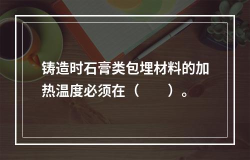 铸造时石膏类包埋材料的加热温度必须在（　　）。