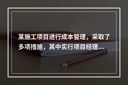 某施工项目进行成本管理，采取了多项措施，其中实行项目经理责任