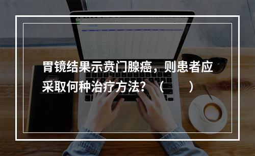 胃镜结果示贲门腺癌，则患者应采取何种治疗方法？（　　）