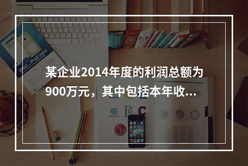 某企业2014年度的利润总额为900万元，其中包括本年收到的