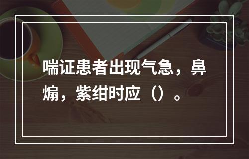 喘证患者出现气急，鼻煽，紫绀时应（）。