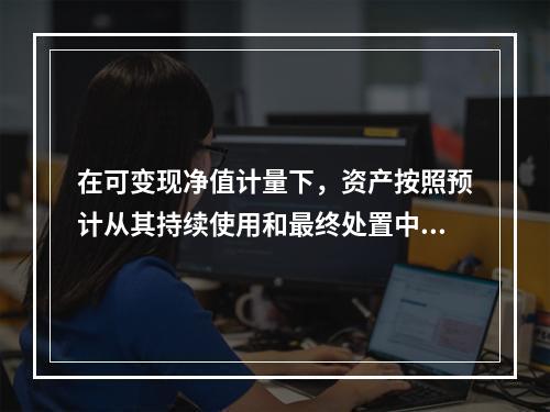 在可变现净值计量下，资产按照预计从其持续使用和最终处置中所产