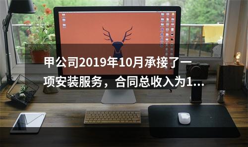 甲公司2019年10月承接了一项安装服务，合同总收入为100