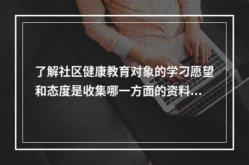 了解社区健康教育对象的学刁愿望和态度是收集哪一方面的资料？（