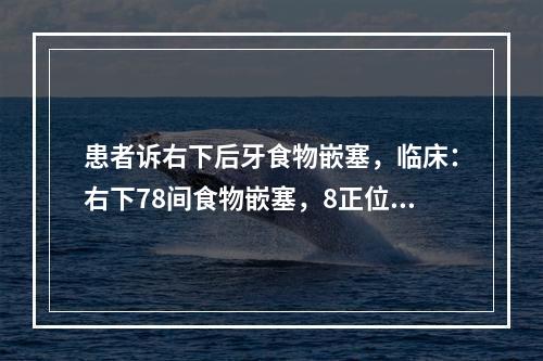 患者诉右下后牙食物嵌塞，临床：右下78间食物嵌塞，8正位且