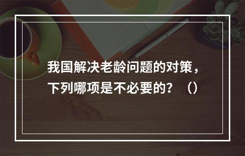 我国解决老龄问题的对策，下列哪项是不必要的？（）