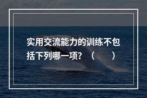 实用交流能力的训练不包括下列哪一项？（　　）