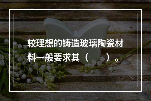 较理想的铸造玻璃陶瓷材料一般要求其（　　）。