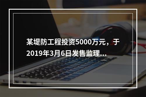 某堤防工程投资5000万元，于2019年3月6日发售监理招标