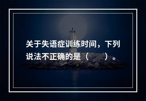 关于失语症训练时间，下列说法不正确的是（　　）。