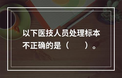 以下医技人员处理标本不正确的是（　　）。