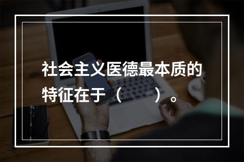 社会主义医德最本质的特征在于（　　）。