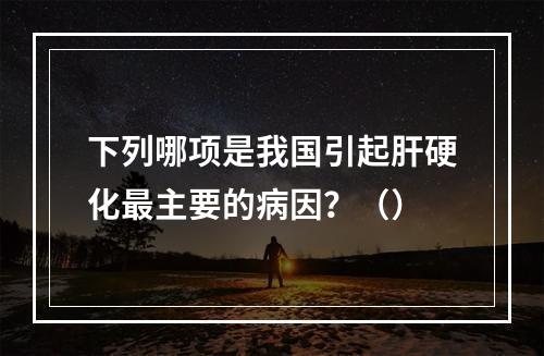 下列哪项是我国引起肝硬化最主要的病因？（）