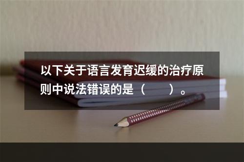 以下关于语言发育迟缓的治疗原则中说法错误的是（　　）。