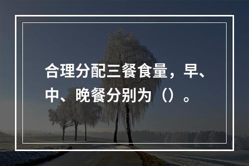 合理分配三餐食量，早、中、晚餐分别为（）。