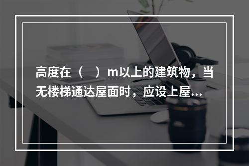 高度在（　）m以上的建筑物，当无楼梯通达屋面时，应设上屋面的