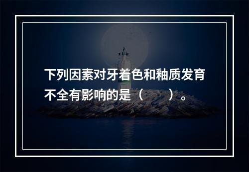 下列因素对牙着色和釉质发育不全有影响的是（　　）。