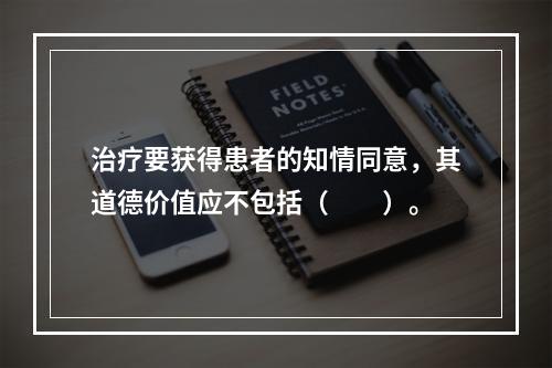 治疗要获得患者的知情同意，其道德价值应不包括（　　）。