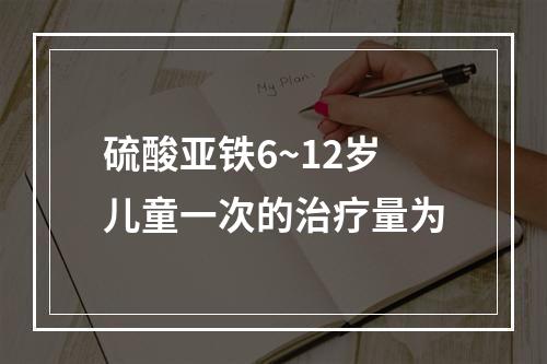 硫酸亚铁6~12岁儿童一次的治疗量为