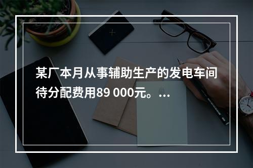 某厂本月从事辅助生产的发电车间待分配费用89 000元。本月