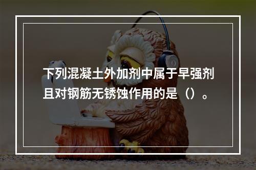 下列混凝土外加剂中属于早强剂且对钢筋无锈蚀作用的是（）。