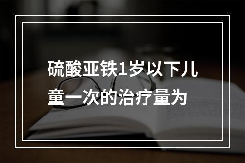 硫酸亚铁1岁以下儿童一次的治疗量为