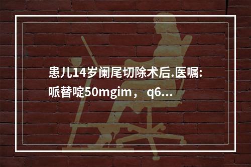 患儿14岁阑尾切除术后.医嘱:哌替啶50mgim， q6hp