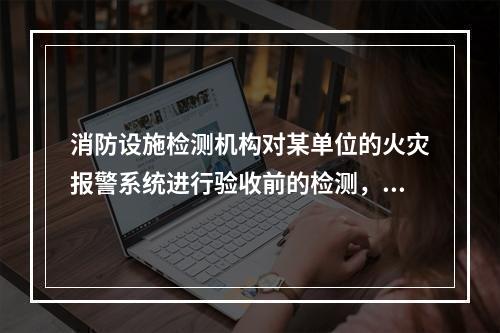 消防设施检测机构对某单位的火灾报警系统进行验收前的检测，根据