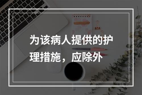 为该病人提供的护理措施，应除外