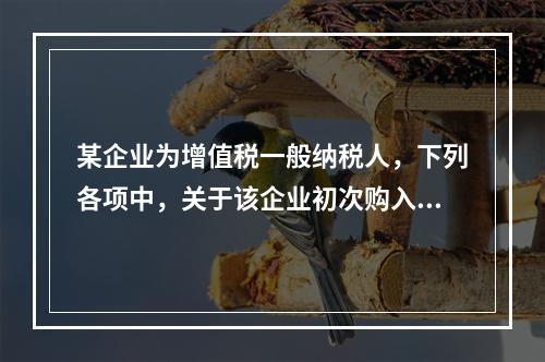 某企业为增值税一般纳税人，下列各项中，关于该企业初次购入增值