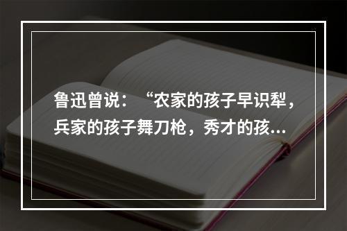 鲁迅曾说：“农家的孩子早识犁，兵家的孩子舞刀枪，秀才的孩子弄