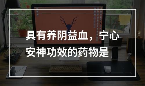 具有养阴益血，宁心安神功效的药物是