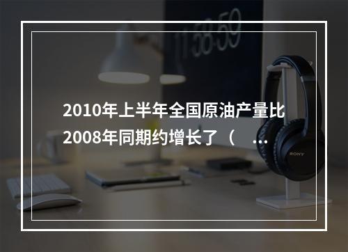 2010年上半年全国原油产量比2008年同期约增长了（　　）