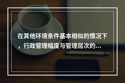 在其他环境条件基本相似的情况下，行政管理幅度与管理层次的关系