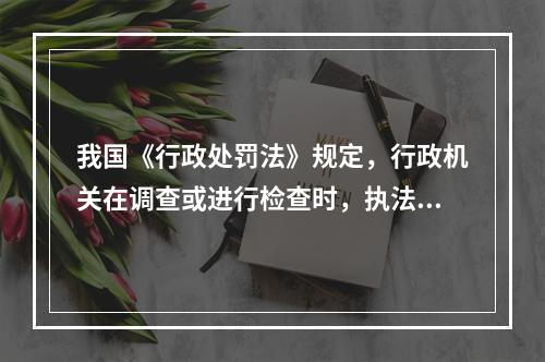 我国《行政处罚法》规定，行政机关在调查或进行检查时，执法人员