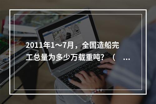 2011年1～7月，全国造船完工总量为多少万载重吨？（　　）