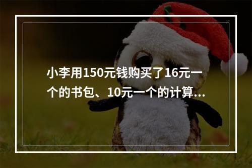 小李用150元钱购买了16元一个的书包、10元一个的计算器和