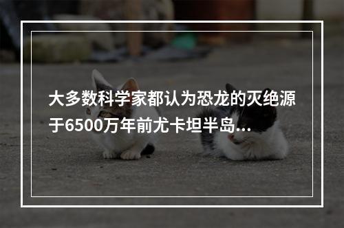 大多数科学家都认为恐龙的灭绝源于6500万年前尤卡坦半岛附