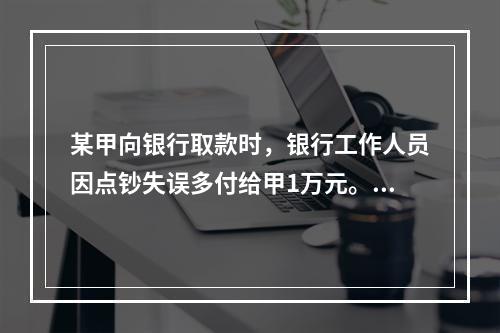 某甲向银行取款时，银行工作人员因点钞失误多付给甲1万元。甲以