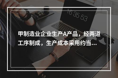 甲制造业企业生产A产品，经两道工序制成，生产成本采用约当产量