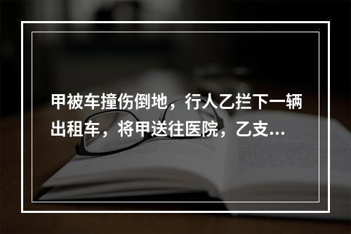 甲被车撞伤倒地，行人乙拦下一辆出租车，将甲送往医院，乙支付了