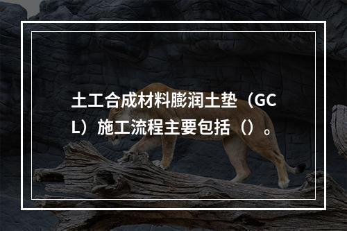 土工合成材料膨润土垫（GCL）施工流程主要包括（）。