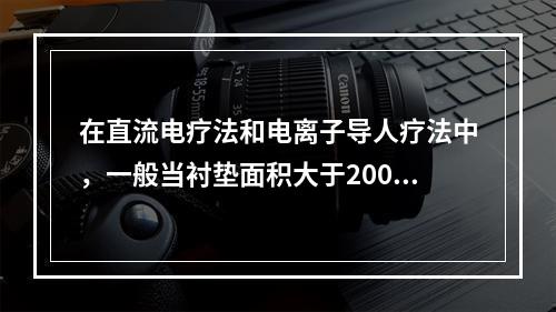 在直流电疗法和电离子导人疗法中，一般当衬垫面积大于200c