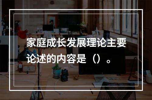 家庭成长发展理论主要论述的内容是（）。