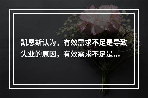 凯恩斯认为，有效需求不足是导致失业的原因，有效需求不足是三大