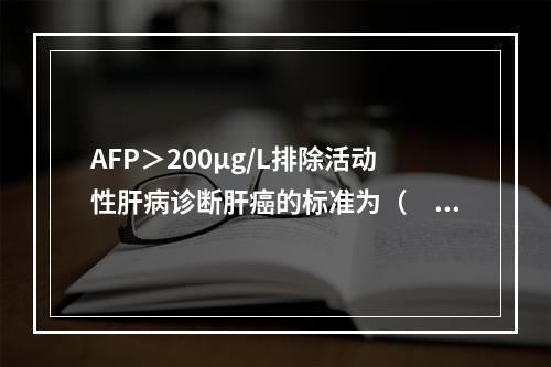 AFP＞200μg/L排除活动性肝病诊断肝癌的标准为（　　）